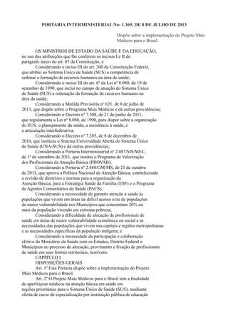 PORTARIA INTERMINISTERIAL No- 1.369, DE 8 DE JULHO DE 2013
Dispõe sobre a implementação do Projeto Mais
Médicos para o Brasil.
OS MINISTROS DE ESTADO DA SAÚDE E DA EDUCAÇÃO,
no uso das atribuições que lhe conferem os incisos I e II do
parágrafo único do art. 87 da Constituição, e
Considerando o inciso III do art. 200 da Constituição Federal,
que atribui ao Sistema Único de Saúde (SUS) a competência de
ordenar a formação de recursos humanos na área de saúde;
Considerando o inciso III do art. 6º da Lei nº 8.080, de 19 de
setembro de 1990, que inclui no campo de atuação do Sistema Único
de Saúde (SUS) a ordenação da formação de recursos humanos na
área da saúde;
Considerando a Medida Provisória nº 621, de 8 de julho de
2013, que dispõe sobre o Programa Mais Médicos e dá outras providências;
Considerando o Decreto nº 7.508, de 21 de junho de 2011,
que regulamenta a Lei nº 8.080, de 1990, para dispor sobre a organização
do SUS, o planejamento da saúde, a assistência à saúde, e
a articulação interfederativa;
Considerando o Decreto nº 7.385, de 8 de dezembro de
2010, que instituiu o Sistema Universidade Aberta do Sistema Único
de Saúde (UNA-SUS) e dá outras providências;
Considerando a Portaria Interministerial nº 2.087/MS/MEC,
de 1º de setembro de 2011, que institui o Programa de Valorização
dos Profissionais da Atenção Básica (PROVAB);
Considerando a Portaria nº 2.488/GM/MS, de 21 de outubro
de 2011, que aprova a Política Nacional de Atenção Básica, estabelecendo
a revisão de diretrizes e normas para a organização da
Atenção Básica, para a Estratégia Saúde da Família (ESF) e o Programa
de Agentes Comunitários de Saúde (PACS);
Considerando a necessidade de garantir atenção à saúde às
populações que vivem em áreas de difícil acesso e/ou de populações
de maior vulnerabilidade nos Municípios que concentram 20% ou
mais da população vivendo em extrema pobreza;
Considerando a dificuldade de alocação de profissionais de
saúde em áreas de maior vulnerabilidade econômica ou social e as
necessidades das populações que vivem nas capitais e regiões metropolitanas
e as necessidades específicas da população indígena; e
Considerando a necessidade da participação e colaboração
efetiva do Ministério da Saúde com os Estados, Distrito Federal e
Municípios no processo de alocação, provimento e fixação de profissionais
de saúde em seus limites territoriais, resolvem:
CAPÍTULO I
DISPOSIÇÕES GERAIS
Art. 1º Esta Portaria dispõe sobre a implementação do Projeto
Mais Médicos para o Brasil.
Art. 2º O Projeto Mais Médicos para o Brasil tem a finalidade
de aperfeiçoar médicos na atenção básica em saúde em
regiões prioritárias para o Sistema Único de Saúde (SUS), mediante
oferta de curso de especialização por instituição pública de educação
 