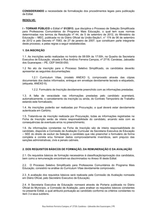 CONSIDERANDO a necessidade de formalização dos procedimentos legais para publicação
de Edital.

RESOLVE:


I - TORNAR PÚBLICO o Edital nº 01/2013, que disciplina o Processo de Seleção Simplificada
para Professores Comunitários do Programa Mais Educação, o qual tem suas normas
determinadas nos termos da Resolução nº 44, de 5 de setembro de 2012, do Ministério da
Educação – MEC, publicada no do Diário Oficial da União-Seção1, n° 174 de 06 de setembro
de 2012 e pelo Decreto nº 7083, de 27 de janeiro de 2007, que constituem parte integrante
deste processo, e pelas regras a seguir estabelecidas.

1. DA INSCRIÇÃO

1.1. As inscrições serão realizadas no horário de 08:00h às 17:00h, na Quadra da Secretaria
Executiva de Educação, situada à Rua Antônio Ferreira Campos, nº 2718, Candeias, Jaboatão
dos Guararapes – PE, CEP 54430-050;

1.2 No ato da inscrição para o Processo Seletivo Simplificado, os candidatos deverão
apresentar as seguintes documentações:

        1.2.1 Curriculum Vitae, (modelo ANEXO I), comprovado através das cópias
documentais dos dados informados, entregue em envelope devidamente lacrado e etiquetado,
(etiqueta, ANEXO II);

       1.2.2. Formulário de Inscrição devidamente preenchido com as informações prestadas;

1.3. A falta de veracidade nas informações prestadas pelo candidato acarretará,
automaticamente, o cancelamento da inscrição ou ainda, do Contrato Temporário de Trabalho
estando este formalizado;

1.4. As inscrições poderão ser realizadas por Procuração, a qual deverá estar devidamente
autenticada em Cartório;

1.5. Tratando-se de inscrição realizada por Procuração, todas as informações registradas na
Ficha de Inscrição serão de inteira responsabilidade do candidato, arcando este com as
consequências de eventuais erros no preenchimento;

1.6. As informações constantes na Ficha de Inscrição são de inteira responsabilidade do
candidato, dispondo a Comissão de Avaliação Curricular da Secretaria Executiva de Educação
– SEE do direito de excluir da Seleção o candidato que não preencher o formulário de forma
completa e correta e/ou fornecer dados comprovadamente inverídicos, sem prejuízo das
sanções administrativas, civis e penais cabíveis.


2. DOS REQUISITOS BÁSICOS DE FORMAÇÃO, DA REMUNERAÇÃO E DA AVALIAÇÃO

2.1. Os requisitos básicos de formação necessários à classificação/aprovação dos candidatos,
bem como a remuneração encontram-se discriminados no Anexo III deste Edital.

2.2. O Processo Seletivo Simplificado para Professores Comunitários do Programa Mais
Educação, consistirá na análise do Curriculum Vitae devidamente comprovado;

2.3. A avaliação dos requisitos básicos será realizada pela Comissão de Avaliação nomeada
em Diário Oficial, pelo Secretário Executivo de Educação;

2.4. A Secretaria Executiva de Educação nomeará através de Portaria publicada no Diário
Oficial do Município, a Comissão de Avaliação, para analisar os requisitos básicos constantes
no presente Edital, a qual atribuirá pontuação ao candidato conforme os critérios constantes no
item 3 e seus subitens.



                Rua Antônio Ferreira Campos, nº 2720, Candeias – Jaboatão dos Guararapes / PE
 