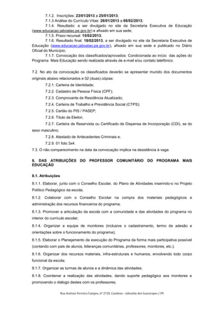 7.1.2. Inscrições: 23/01/2013 a 25/01/2013;
         7.1.3 Análise do Currículo Vitae: 28/01/2013 a 08/02/2013;
         7.1.4. Resultado: a ser divulgado no site da Secretaria Executiva de Educação
(www.educacao.jaboatao.pe.gov.br) e afixado em sua sede;
         7.1.5. Prazo recursal: 15/02/2013;
         7.1.6. Resultado final: 18/02/2013, a ser divulgado no site da Secretaria Executiva de
Educação (www.educacao.jaboatao.pe.gov.br), afixado em sua sede e publicado no Diário
Oficial do Município;
         7.1.7. Convocação dos classificados/aprovados: Condicionada ao início das ações do
Programa Mais Educação sendo realizada através de e-mail e/ou contato telefônico.


7.2. No ato da convocação os classificados deverão se apresentar munido dos documentos
originais abaixo relacionados e 02 (duas) cópias:
        7.2.1. Carteira de Identidade;
        7.2.2. Cadastro de Pessoa Física (CPF);
        7.2.3. Comprovante de Residência Atualizado;
        7.2.4. Carteira de Trabalho e Previdência Social (CTPS);
        7.2.5. Cartão do PIS / PASEP;
        7.2.6. Título de Eleitor;
        7.2.7. Carteira de Reservista ou Certificado de Dispensa de Incorporação (CDI), se do
sexo masculino;
        7.2.8. Atestado de Antecedentes Criminais e;
        7.2.9. 01 foto 3x4.
7.3. O não comparecimento na data da convocação implica na desistência à vaga.

8. DAS ATRIBUIÇÕES DO PROFESSOR COMUNITÁRIO DO PROGRAMA MAIS
EDUCAÇÃO

8.1. Atribuições

8.1.1. Elaborar, junto com o Conselho Escolar, do Plano de Atividades inserindo-o no Projeto
Político Pedagógico da escola;

8.1.2. Colaborar com o Conselho Escolar na compra dos materiais pedagógicos e
administração dos recursos financeiros do programa;

8.1.3. Promover a articulação da escola com a comunidade e das atividades do programa no
interior do currículo escolar;

8.1.4. Organizar a equipe de monitores (inclusive o cadastramento, termo de adesão e
orientações sobre o funcionamento do programa);

8.1.5. Elaborar o Planejamento da execução do Programa da forma mais participativa possível
(contando com pais de alunos, lideranças comunitárias, professores, monitores, etc.);

8.1.6. Organizar dos recursos materiais, infra-estruturais e humanos, envolvendo todo corpo
funcional da escola;

8.1.7. Organizar as turmas de alunos e a dinâmica das atividades;

8.1.8. Coordenar a realização das atividades, dando suporte pedagógico aos monitores e
promovendo o diálogo destes com os professores;

                   Rua Antônio Ferreira Campos, nº 2720, Candeias – Jaboatão dos Guararapes / PE
 