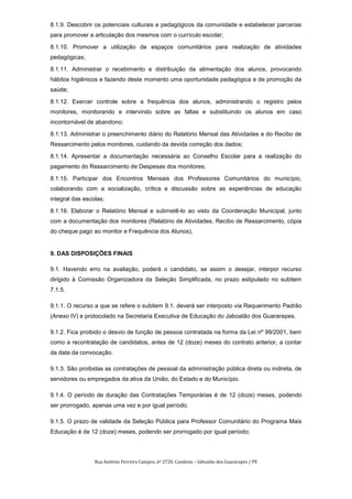 8.1.9. Descobrir os potenciais culturais e pedagógicos da comunidade e estabelecer parcerias
para promover a articulação dos mesmos com o currículo escolar;

8.1.10. Promover a utilização de espaços comunitários para realização de atividades
pedagógicas;

8.1.11. Administrar o recebimento e distribuição da alimentação dos alunos, provocando
hábitos higiênicos e fazendo deste momento uma oportunidade pedagógica e de promoção da
saúde;

8.1.12. Exercer controle sobre a frequência dos alunos, administrando o registro pelos
monitores, monitorando e intervindo sobre as faltas e substituindo os alunos em caso
incontornável de abandono;

8.1.13. Administrar o preenchimento diário do Relatório Mensal das Atividades e do Recibo de
Ressarcimento pelos monitores, cuidando da devida correção dos dados;

8.1.14. Apresentar a documentação necessária ao Conselho Escolar para a realização do
pagamento do Ressarcimento de Despesas dos monitores;

8.1.15. Participar dos Encontros Mensais dos Professores Comunitários do município,
colaborando com a socialização, crítica e discussão sobre as experiências de educação
integral das escolas;

8.1.16. Elaborar o Relatório Mensal e submetê-lo ao visto da Coordenação Municipal, junto
com a documentação dos monitores (Relatório de Atividades, Recibo de Ressarcimento, cópia
do cheque pago ao monitor e Frequência dos Alunos),


9. DAS DISPOSIÇÕES FINAIS

9.1. Havendo erro na avaliação, poderá o candidato, se assim o desejar, interpor recurso
dirigido à Comissão Organizadora da Seleção Simplificada, no prazo estipulado no subitem
7.1.5.

9.1.1. O recurso a que se refere o subitem 9.1. deverá ser interposto via Requerimento Padrão
(Anexo IV) e protocolado na Secretaria Executiva de Educação do Jaboatão dos Guararapes.

9.1.2. Fica proibido o desvio de função de pessoa contratada na forma da Lei nº 99/2001, bem
como a recontratação de candidatos, antes de 12 (doze) meses do contrato anterior, a contar
da data da convocação.

9.1.3. São proibidas as contratações de pessoal da administração pública direta ou indireta, de
servidores ou empregados da ativa da União, do Estado e do Município.

9.1.4. O período de duração das Contratações Temporárias é de 12 (doze) meses, podendo
ser prorrogado, apenas uma vez e por igual período.

9.1.5. O prazo de validade da Seleção Pública para Professor Comunitário do Programa Mais
Educação é de 12 (doze) meses, podendo ser prorrogado por igual período;




                 Rua Antônio Ferreira Campos, nº 2720, Candeias – Jaboatão dos Guararapes / PE
 