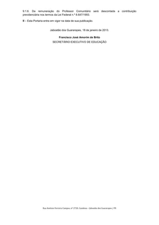 9.1.6. Da remuneração do Professor Comunitário                        será    descontada         a contribuição
previdenciária nos termos da Lei Federal n.º 8.647/1993.

II – Esta Portaria entra em vigor na data de sua publicação.


                        Jaboatão dos Guararapes, 18 de janeiro de 2013.

                                 Francisco José Amorim de Brito
                           SECRETÁRIO EXECUTIVO DE EDUCAÇÃO




                 Rua Antônio Ferreira Campos, nº 2720, Candeias – Jaboatão dos Guararapes / PE
 