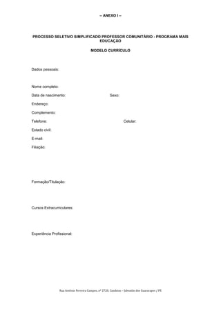 – ANEXO I –




PROCESSO SELETIVO SIMPLIFICADO PROFESSOR COMUNITÁRIO - PROGRAMA MAIS
                              EDUCAÇÃO

                                         MODELO CURRÍCULO




Dados pessoais:



Nome completo:

Data de nascimento:                                     Sexo:

Endereço:

Complemento:

Telefone:                                                         Celular:

Estado civil:

E-mail:

Filiação:




Formação/Titulação:




Cursos Extracurriculares:




Experiência Profissional:




                  Rua Antônio Ferreira Campos, nº 2720, Candeias – Jaboatão dos Guararapes / PE
 