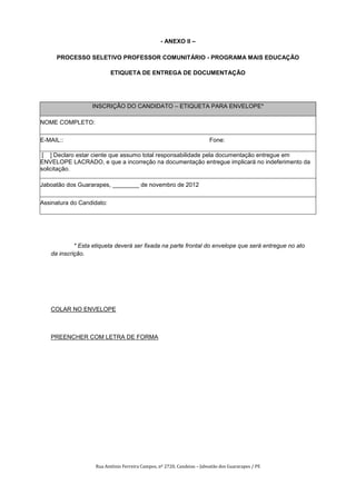 - ANEXO II –

     PROCESSO SELETIVO PROFESSOR COMUNITÁRIO - PROGRAMA MAIS EDUCAÇÃO

                           ETIQUETA DE ENTREGA DE DOCUMENTAÇÃO




                  INSCRIÇÃO DO CANDIDATO – ETIQUETA PARA ENVELOPE*

NOME COMPLETO:

E-MAIL::                                                                Fone:

 [ ] Declaro estar ciente que assumo total responsabilidade pela documentação entregue em
ENVELOPE LACRADO, e que a incorreção na documentação entregue implicará no indeferimento da
solicitação.

Jaboatão dos Guararapes, ________ de novembro de 2012


Assinatura do Candidato:




            * Esta etiqueta deverá ser fixada na parte frontal do envelope que será entregue no ato
   da inscrição.




   COLAR NO ENVELOPE



   PREENCHER COM LETRA DE FORMA




                   Rua Antônio Ferreira Campos, nº 2720, Candeias – Jaboatão dos Guararapes / PE
 