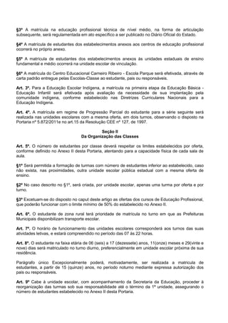 §3º A matrícula na educação profissional técnica de nível médio, na forma de articulação subsequente, será regulamentada em ato específico a ser publicado no Diário Oficial do Estado. 
§4º A matrícula de estudantes dos estabelecimentos anexos aos centros de educação profissional ocorrerá no próprio anexo. 
§5º A matrícula de estudantes dos estabelecimentos anexos às unidades estaduais de ensino fundamental e médio ocorrerá na unidade escolar de vinculação. 
§6º A matrícula do Centro Educacional Carneiro Ribeiro - Escola Parque será efetivada, através de carta padrão entregue pelas Escolas-Classe ao estudante, pais ou responsáveis. 
Art. 3º. Para a Educação Escolar Indígena, a matrícula na primeira etapa da Educação Básica - Educação Infantil será efetivada após avaliação da necessidade de sua implantação pela comunidade indígena, conforme estabelecido nas Diretrizes Curriculares Nacionais para a Educação Indígena. 
Art. 4º. A matrícula em regime de Progressão Parcial do estudante para a série seguinte será realizada nas unidades escolares com a mesma oferta, em dois turnos, observando o disposto na Portaria nº 5.872/2011e no art.15 da Resolução CEE nº 127, de 1997. 
Seção II 
Da Organização das Classes 
Art. 5º. O número de estudantes por classe deverá respeitar os limites estabelecidos por oferta, conforme definido no Anexo II desta Portaria, atentando para a capacidade física de cada sala de aula. 
§1º Será permitida a formação de turmas com número de estudantes inferior ao estabelecido, caso não exista, nas proximidades, outra unidade escolar pública estadual com a mesma oferta de ensino. 
§2º No caso descrito no §1º, será criada, por unidade escolar, apenas uma turma por oferta e por turno. 
§3º Excetuam-se do disposto no caput deste artigo as ofertas dos cursos de Educação Profissional, que poderão funcionar com o limite mínimo de 50% do estabelecido no Anexo II. 
Art. 6º. O estudante de zona rural terá prioridade de matrícula no turno em que as Prefeituras Municipais disponibilizam transporte escolar. 
Art. 7º. O horário de funcionamento das unidades escolares corresponderá aos turnos das suas atividades letivas, e estará compreendido no período das 07 às 22 horas. 
Art. 8º. O estudante na faixa etária de 06 (seis) a 17 (dezessete) anos, 11(onze) meses e 29(vinte e nove) dias será matriculado no turno diurno, preferencialmente em unidade escolar próxima de sua residência. 
Parágrafo único Excepcionalmente poderá, motivadamente, ser realizada a matricula de estudantes, a partir de 15 (quinze) anos, no período noturno mediante expressa autorização dos pais ou responsáveis. 
Art. 9º Cabe à unidade escolar, com acompanhamento da Secretaria da Educação, proceder à reorganização das turmas sob sua responsabilidade até o término da 1ª unidade, assegurando o número de estudantes estabelecido no Anexo II desta Portaria.  