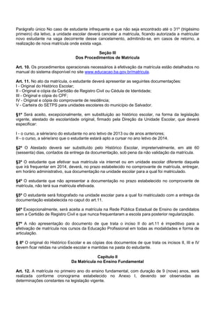 Parágrafo único No caso de estudante infrequente e que não seja encontrado até o 31º (trigésimo primeiro) dia letivo, a unidade escolar deverá cancelar a matricula, ficando autorizada a matricular novo estudante na vaga decorrente desse cancelamento, admitindo-se, em casos de retorno, a realização de nova matrícula onde exista vaga. 
Seção III 
Dos Procedimentos de Matrícula 
Art. 10. Os procedimentos operacionais necessários à efetivação da matrícula estão detalhados no manual do sistema disponível no site www.educacao.ba.gov.br/matricula. 
Art. 11. No ato da matrícula, o estudante deverá apresentar as seguintes documentações: 
I - Original do Histórico Escolar; 
II - Original e cópia da Certidão de Registro Civil ou Cédula de Identidade; 
III - Original e cópia do CPF; 
IV - Original e cópia do comprovante de residência; 
V - Carteira do SETPS para unidades escolares do município de Salvador. 
§1º Será aceito, excepcionalmente, em substituição ao histórico escolar, na forma da legislação vigente, atestado de escolaridade original, firmado pela Direção da Unidade Escolar, que deverá especificar: 
I - o curso, a série/ano do estudante no ano letivo de 2013 ou de anos anteriores; 
II - o curso, a série/ano que o estudante estará apto a cursar no ano letivo de 2014. 
§2º O Atestado deverá ser substituído pelo Histórico Escolar, impreterivelmente, em até 60 (sessenta) dias, contados da entrega da documentação, sob pena da não validação da matrícula. 
§3º O estudante que efetivar sua matrícula via internet ou em unidade escolar diferente daquela que irá frequentar em 2014, deverá, no prazo estabelecido no comprovante de matrícula, entregar, em horário administrativo, sua documentação na unidade escolar para a qual foi matriculado. 
§4º O estudante que não apresentar a documentação no prazo estabelecido no comprovante de matrícula, não terá sua matricula efetivada. 
§5º O estudante será fotografado na unidade escolar para a qual foi matriculado com a entrega da documentação estabelecida no caput do art.11. 
§6º Excepcionalmente, será aceita a matrícula na Rede Pública Estadual de Ensino de candidatos sem a Certidão de Registro Civil e que nunca frequentaram a escola para posterior regularização. 
§7º A não apresentação do documento de que trata o inciso II do art.11 é impeditivo para a efetivação de matrícula nos cursos da Educação Profissional em todas as modalidades e forma de articulação. 
§ 8º O original do Histórico Escolar e as cópias dos documentos de que trata os incisos II, III e IV devem ficar retidas na unidade escolar e mantidas na pasta do estudante. 
Capítulo II 
Da Matrícula no Ensino Fundamental 
Art. 12. A matrícula no primeiro ano do ensino fundamental, com duração de 9 (nove) anos, será realizada conforme cronograma estabelecido no Anexo I, devendo ser observadas as determinações constantes na legislação vigente. 
 