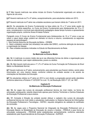 § 1º Não haverá matrícula nas séries iniciais do Ensino Fundamental organizado em séries no regime de oito anos. 
§ 2º Haverá matricula na 3ª e 4ª séries, excepcionalmente, para estudantes retidos em 2013. 
§ 3º Haverá matricula na 4ª série nas unidades escolares que tiveram oferta de 1ª série em 2011. 
Art.13. Os estudantes do Ensino Fundamental na faixa etária de 15 a 17 anos terão opção de matrícula em oferta específica, no Curso de Ensino Fundamental para Adolescentes de 15 a 17 anos, considerando o currículo para atendimento pedagógico desse tempo humano e apresentando organização própria, conforme Anexo III desta Portaria. 
Parágrafo único O Curso de Ensino Fundamental para Adolescentes de 15 a 17 anos a que se refere o caput deste artigo, poderá ser ofertado no diurno e noturno, considerando os seguintes espaços de aprendizagem: 
I - Nos Centros Noturnos de Educação da Bahia – CENEB; 
II - Na(s) unidade(s) escolar (es) situada(s) nas sedes das DIREC, conforme definição de demanda e organização de classes; 
III – Nas unidades escolares indicadas no Estudo do Reordenamento da Rede. 
Capítulo III 
Da Matrícula no Ensino Médio 
Art. 14. A matrícula no ensino médio dar-se-á nas diferentes formas de oferta e organização para todos os estudantes, quer sejam adolescentes, jovens ou adultos. 
Art. 15. Não haverá matrícula para a 1ª, 2ª e 3ª séries do Curso Formação de Professores de Nível Médio na Modalidade Normal. 
§1º Haverá matricula na 3ª série, exclusivamente, para estudantes que ficaram retidos, sendo estes enturmados em uma mesma classe, conforme critérios da unidade escolar e de acordo às orientações da Secretaria da Educação. 
§2º Os estudantes retidos na 3ª série em 2013 e com direito a progressão parcial serão atendidos conforme determina a Portaria nº 5.872/2011e o art. 15, da Resolução CEE nº 127, de 1997. 
Capítulo IV 
Da Matrícula na Educação Profissional 
Art. 16. As vagas dos cursos de educação profissional técnica de nível médio, na forma de articulação subsequente, estarão disponíveis apenas para Centros Territoriais e Centros Estaduais de Educação Profissional e seus anexos. 
Art. 17. Compete à Direção da unidade escolar efetuar o cadastro dos cursos de educação profissional técnica de nível médio e estudantes matriculados no Sistema Nacional de Informações da Educação Profissional e Tecnológica - SISTEC, requisito obrigatório de validade do certificado de conclusão. 
Art. 18. As vagas para o Programa Nacional de Integração da Educação Profissional com a Educação Básica na Modalidade de Educação de Jovens e Adultos - PROEJA e para forma de articulação subsequente - PROSUB serão estabelecidas semestralmente, conforme calendário estabelecido pela Superintendência de Educação Profissional - SUPROF. 
 