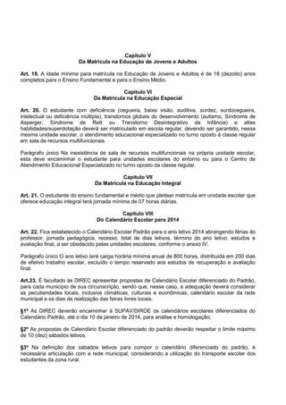 Capítulo V 
Da Matrícula na Educação de Jovens e Adultos 
Art. 19. A idade mínima para matrícula na Educação de Jovens e Adultos é de 18 (dezoito) anos completos para o Ensino Fundamental e para o Ensino Médio. 
Capitulo VI 
Da Matrícula na Educação Especial 
Art. 20. O estudante com deficiência (cegueira, baixa visão, auditiva, surdez, surdocegueira, intelectual ou deficiência múltipla), transtornos globais do desenvolvimento (autismo, Síndrome de Asperger, Síndrome de Rett ou Transtorno Desintegrativo da Infância) e altas habilidades/superdotação deverá ser matriculado em escola regular, devendo ser garantido, nessa mesma unidade escolar, o atendimento educacional especializado no turno oposto à classe regular em sala de recursos multifuncionais. 
Parágrafo único Na inexistência de sala de recursos multifuncionais na própria unidade escolar, esta deve encaminhar o estudante para unidades escolares do entorno ou para o Centro de Atendimento Educacional Especializado no turno oposto da classe regular. 
Capitulo VII 
Da Matrícula na Educação Integral 
Art. 21. O estudante do ensino fundamental e médio que pleitear matrícula em unidade escolar que oferece educação integral terá jornada mínima de 07 horas diárias. 
Capítulo VIII 
Do Calendário Escolar para 2014 
Art. 22. Fica estabelecido o Calendário Escolar Padrão para o ano letivo 2014 abrangendo férias do professor, jornada pedagógica, recesso, total de dias letivos, término do ano letivo, estudos e avaliação final, a ser obedecido pelas unidades escolares, conforme o anexo IV. 
Parágrafo único O ano letivo terá carga horária mínima anual de 800 horas, distribuída em 200 dias de efetivo trabalho escolar, excluído o tempo reservado aos estudos de recuperação e avaliação final. 
Art.23. É facultado às DIREC apresentar propostas de Calendário Escolar diferenciado do Padrão, para cada município de sua circunscrição, sendo que, nesse caso, a adequação deverá considerar as peculiaridades locais, inclusive climáticas, culturais e econômicas, calendário escolar da rede municipal e os dias de realização das feiras livres locais. 
§1º As DIREC deverão encaminhar à SUPAV/DIROE os calendários escolares diferenciados do Calendário Padrão, até o dia 10 de janeiro de 2014, para análise e homologação; 
§2º As propostas de Calendário Escolar diferenciado do padrão deverão respeitar o limite máximo de 10 (dez) sábados letivos. 
§3º Na definição dos sábados letivos para compor o calendário diferenciado do padrão, é necessária articulação com a rede municipal, considerando a utilização do transporte escolar dos estudantes da zona rural. 
 