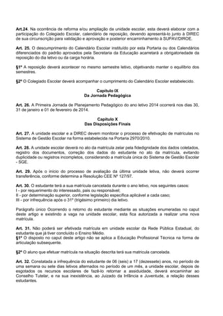 Art.24. Na ocorrência de reforma e/ou ampliação da unidade escolar, esta deverá elaborar com a participação do Colegiado Escolar, calendário de reposição, devendo apresentá-lo junto à DIREC de sua circunscrição para validação e aprovação e posterior encaminhamento à SUPAV/DIROE. 
Art. 25. O descumprimento do Calendário Escolar instituído por esta Portaria ou dos Calendários diferenciados do padrão aprovados pela Secretaria da Educação acarretará a obrigatoriedade da reposição do dia letivo ou da carga horária. 
§1º A reposição deverá acontecer no mesmo semestre letivo, objetivando manter o equilíbrio dos semestres. 
§2º O Colegiado Escolar deverá acompanhar o cumprimento do Calendário Escolar estabelecido. 
Capítulo IX 
Da Jornada Pedagógica 
Art. 26. A Primeira Jornada de Planejamento Pedagógico do ano letivo 2014 ocorrerá nos dias 30, 31 de janeiro e 01 de fevereiro de 2014. 
Capítulo X 
Das Disposições Finais 
Art. 27. A unidade escolar e a DIREC devem monitorar o processo de efetivação de matrículas no Sistema de Gestão Escolar na forma estabelecida na Portaria 2970/2010. 
Art. 28. A unidade escolar deverá no ato da matrícula zelar pela fidedignidade dos dados coletados, registro dos documentos, correção dos dados do estudante no ato da matrícula, evitando duplicidade ou registros incompletos, considerando a matrícula única do Sistema de Gestão Escolar - SGE. 
Art. 29. Após o início do processo de avaliação da última unidade letiva, não deverá ocorrer transferência, conforme determina a Resolução CEE Nº 127/97. 
Art. 30. O estudante terá a sua matrícula cancelada durante o ano letivo, nos seguintes casos: 
I - por requerimento do interessado, pais ou responsável; 
II - por determinação superior, conforme legislação específica aplicável a cada caso; 
III - por infrequência após o 31º (trigésimo primeiro) dia letivo. 
Parágrafo único Ocorrendo o retorno do estudante mediante as situações enumeradas no caput deste artigo e existindo a vaga na unidade escolar, esta fica autorizada a realizar uma nova matrícula. 
Art. 31. Não poderá ser efetivada matrícula em unidade escolar da Rede Pública Estadual, do estudante que já tiver concluído o Ensino Médio. 
§1º O disposto no caput deste artigo não se aplica a Educação Profissional Técnica na forma de articulação subsequente. 
§2º O aluno que efetuar matrícula na situação descrita terá sua matricula cancelada. 
Art. 32. Constatada a infrequência do estudante de 06 (seis) a 17 (dezessete) anos, no período de uma semana ou sete dias letivos alternados no período de um mês, a unidade escolar, depois de esgotados os recursos escolares de fazê-lo retornar a assiduidade, deverá encaminhar ao Conselho Tutelar, e na sua inexistência, ao Juizado da Infância e Juventude, a relação desses estudantes. 
 