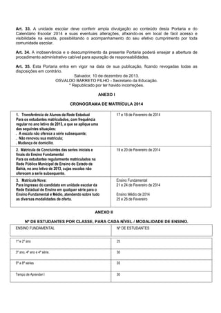 Art. 33. A unidade escolar deve conferir ampla divulgação ao conteúdo desta Portaria e do Calendário Escolar 2014 e suas eventuais alterações, afixando-os em local de fácil acesso e visibilidade na escola, possibilitando o acompanhamento do seu efetivo cumprimento por toda comunidade escolar. 
Art. 34. A inobservância e o descumprimento da presente Portaria poderá ensejar a abertura de procedimento administrativo cabível para apuração de responsabilidades. 
Art. 35. Esta Portaria entra em vigor na data de sua publicação, ficando revogadas todas as disposições em contrário. 
Salvador, 10 de dezembro de 2013. 
OSVALDO BARRETO FILHO - Secretario da Educação. 
* Republicado por ter havido incorreções. 
ANEXO I 
CRONOGRAMA DE MATRÍCULA 2014 
1. Transferência de Alunos da Rede Estadual 
Para os estudantes matriculados, com frequência regular no ano letivo de 2013, a que se aplique uma das seguintes situações: 
. A escola não oferece a série subsequente; 
. Não renovou sua matricula; 
. Mudança de domicilio. 
17 e 18 de Fevereiro de 2014 
2. Matrícula de Concluintes das series iniciais e finais do Ensino Fundamental 
Para os estudantes regularmente matriculados na Rede Pública Municipal de Ensino do Estado da Bahia, no ano letivo de 2013, cujas escolas não oferecem a serie subsequente. 
19 e 20 de Fevereiro de 2014 
3. Matrícula Nova: 
Para ingresso do candidato em unidade escolar da Rede Estadual de Ensino em qualquer série para o Ensino Fundamental e Médio, atendendo sobre tudo as diversas modalidades de oferta. 
Ensino Fundamental 
21 e 24 de Fevereiro de 2014 
Ensino Médio de 2014 
25 e 26 de Fevereiro 
ANEXO II 
Nº DE ESTUDANTES POR CLASSE, PARA CADA NÍVEL / MODALIDADE DE ENSINO. 
ENSINO FUNDAMENTAL 
Nº DE ESTUDANTES 
1º e 2º ano 
25 
3º ano, 4º ano e 4ª série. 
30 
5ª a 8ª séries 
35 
Tempo de Aprender I 
30 
 