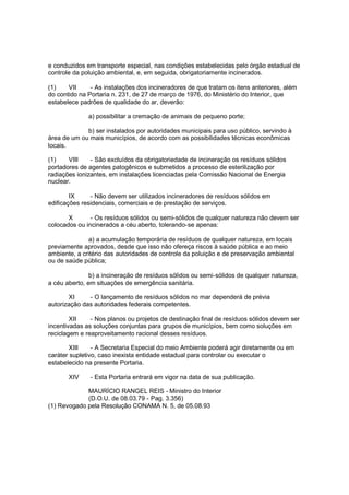 e conduzidos em transporte especial, nas condições estabelecidas pelo órgão estadual de
controle da poluição ambiental, e, em seguida, obrigatoriamente incinerados.
(1)
VII
- As instalações dos incineradores de que tratam os itens anteriores, além
do contido na Portaria n. 231, de 27 de março de 1976, do Ministério do Interior, que
estabelece padrões de qualidade do ar, deverão:
a) possibilitar a cremação de animais de pequeno porte;
b) ser instalados por autoridades municipais para uso público, servindo à
área de um ou mais municípios, de acordo com as possibilidades técnicas econômicas
locais.
(1)
VIII
- São excluídos da obrigatoriedade de incineração os resíduos sólidos
portadores de agentes patogênicos e submetidos a processo de esterilização por
radiações ionizantes, em instalações licenciadas pela Comissão Nacional de Energia
nuclear.
IX
- Não devem ser utilizados incineradores de resíduos sólidos em
edificações residenciais, comerciais e de prestação de serviços.
X
- Os resíduos sólidos ou semi-sólidos de qualquer natureza não devem ser
colocados ou incinerados a céu aberto, tolerando-se apenas:
a) a acumulação temporária de resíduos de qualquer natureza, em locais
previamente aprovados, desde que isso não ofereça riscos à saúde pública e ao meio
ambiente, a critério das autoridades de controle da poluição e de preservação ambiental
ou de saúde pública;
b) a incineração de resíduos sólidos ou semi-sólidos de qualquer natureza,
a céu aberto, em situações de emergência sanitária.
XI
- O lançamento de resíduos sólidos no mar dependerá de prévia
autorização das autoridades federais competentes.
XII
- Nos planos ou projetos de destinação final de resíduos sólidos devem ser
incentivadas as soluções conjuntas para grupos de municípios, bem como soluções em
reciclagem e reaproveitamento racional desses resíduos.
XIII
- A Secretaria Especial do meio Ambiente poderá agir diretamente ou em
caráter supletivo, caso inexista entidade estadual para controlar ou executar o
estabelecido na presente Portaria.
XIV

- Esta Portaria entrará em vigor na data de sua publicação.

MAURÍCIO RANGEL REIS - Ministro do Interior
(D.O.U. de 08.03.79 - Pag. 3.356)
(1) Revogado pela Resolução CONAMA N. 5, de 05.08.93

 