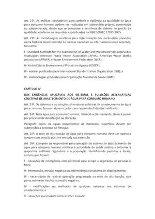Art. 21º. As análises laboratoriais para controle e vigilância da qualidade da água
para consumo humano podem ser realizadas em laboratório próprio, conveniado
ou subcontratado, desde que se comprove a existência de sistema de gestão da
qualidade, conforme os requisitos especificados na NBR ISO/IEC 17025:2005.
Art. 22º. As metodologias analíticas para determinação dos parâmetros previstos
nesta Portaria devem atender às normas nacionais ou internacionais mais recentes,
tais como:
I - Standard Methods for the Examination of Water and Wastewater de autoria das
instituições American Public Health Association (APHA), American Water Works
Association (AWWA) e Water Environment Federation (WEF);
II - United States Environmental Protection Agency (USEPA);
III - normas publicadas pela International Standartization Organization (ISO); e
IV - metodologias propostas pela Organização Mundial da Saúde (OMS).
CAPÍTULO IV
DAS EXIGÊNCIAS APLICÁVEIS AOS SISTEMAS E SOLUÇÕES ALTERNATIVAS
COLETIVAS DE ABASTECIMENTO DE ÁGUA PARA CONSUMO HUMANO
Art. 23º. Os sistemas e as soluções alternativas coletivas de abastecimento de água
para consumo humano devem contar com responsável técnico habilitado.
Art. 24º. Toda água para consumo humano, fornecida coletivamente, deverá passar
por processo de desinfecção ou cloração.
Parágrafo único. As águas provenientes de manancial superficial devem ser
submetidas a processo de filtração.
Art. 25º. A rede de distribuição de água para consumo humano deve ser operada
sempre com pressão positiva em toda sua extensão.
Art. 26º. Compete ao responsável pela operação do sistema de abastecimento de
água para consumo humano notificar à autoridade de saúde pública e informar à
respectiva entidade reguladora e à população, identificando períodos e locais,
sempre que houver:
I - situações de emergência com potencial para atingir a segurança de pessoas e
bens;
II - interrupção, pressão negativa ou intermitência no sistema de abastecimento;
III - necessidade de realizar operação programada na rede de distribuição, que
possa submeter trechos a pressão negativa;
IV - modificações ou melhorias de qualquer natureza nos sistemas de
abastecimento; e
V - situações que possam oferecer risco à saúde.
 