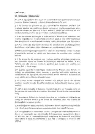 CAPÍTULO V
DO PADRÃO DE POTABILIDADE
Art. 27º. A água potável deve estar em conformidade com padrão microbiológico,
conforme disposto no Anexo I e demais disposições desta Portaria.
§ 1º No controle da qualidade da água, quando forem detectadas amostras com
resultado positivo para coliformes totais, mesmo em ensaios presuntivos, ações
corretivas devem ser adotadas e novas amostras devem ser coletadas em dias
imediatamente sucessivos até que revelem resultados satisfatórios.
§ 2º Nos sistemas de distribuição, as novas amostras devem incluir no mínimo uma
recoleta no ponto onde foi constatado o resultado positivo para coliformes totais e
duas amostras extras, sendo uma à montante e outra à jusante do local da recoleta.
§ 3º Para verificação do percentual mensal das amostras com resultados positivos
de coliformes totais, as recoletas não devem ser consideradas no cálculo.
§ 4º O resultado negativo para coliformes totais das recoletas não anula o resultado
originalmente positivo no cálculo dos percentuais de amostras com resultado
positivo.
§ 5º Na proporção de amostras com resultado positivo admitidas mensalmente
para coliformes totais no sistema de distribuição, expressa no Anexo I a esta
Portaria, não são tolerados resultados positivos que ocorram em recoleta, nos
termos do § 1º deste artigo.
§ 6º Quando o padrão microbiológico estabelecido no Anexo I a esta Portaria for
violado, os responsáveis pelos sistemas e soluções alternativas coletivas de
abastecimento de água para consumo humano devem informar à autoridade de
saúde pública as medidas corretivas tomadas.
§ 7º Quando houver interpretação duvidosa nas reações típicas dos ensaios
analíticos na determinação de coliformes totais e Escherichia coli, deve-se fazer a
recoleta.
Art. 28º. A determinação de bactérias heterotróficas deve ser realizada como um
dos parâmetros para avaliar a integridade do sistema de distribuição (reservatório e
rede).
§ 1º A contagem de bactérias heterotróficas deve ser realizada em 20% (vinte por
cento) das amostras mensais para análise de coliformes totais nos sistemas de
distribuição (reservatório e rede).
§ 2º Na seleção dos locais para coleta de amostras devem ser priorizadas pontas de
rede e locais que alberguem grupos populacionais de risco à saúde humana.
§ 3º Alterações bruscas ou acima do usual na contagem de bactérias heterotróficas
devem ser investigadas para identificação de irregularidade e providências devem
ser adotadas para o restabelecimento da integridade do sistema de distribuição
(reservatório e rede), recomendando-se que não se ultrapasse o limite de 500
UFC/mL.
 