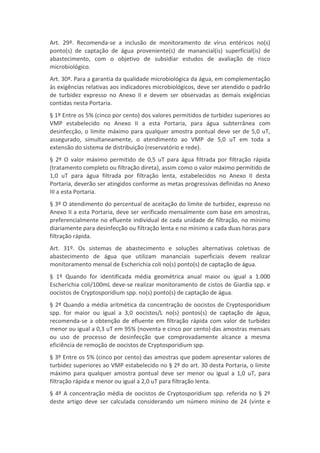 Art. 29º. Recomenda-se a inclusão de monitoramento de vírus entéricos no(s)
ponto(s) de captação de água proveniente(s) de manancial(is) superficial(is) de
abastecimento, com o objetivo de subsidiar estudos de avaliação de risco
microbiológico.
Art. 30º. Para a garantia da qualidade microbiológica da água, em complementação
às exigências relativas aos indicadores microbiológicos, deve ser atendido o padrão
de turbidez expresso no Anexo II e devem ser observadas as demais exigências
contidas nesta Portaria.
§ 1º Entre os 5% (cinco por cento) dos valores permitidos de turbidez superiores ao
VMP estabelecido no Anexo II a esta Portaria, para água subterrânea com
desinfecção, o limite máximo para qualquer amostra pontual deve ser de 5,0 uT,
assegurado, simultaneamente, o atendimento ao VMP de 5,0 uT em toda a
extensão do sistema de distribuição (reservatório e rede).
§ 2º O valor máximo permitido de 0,5 uT para água filtrada por filtração rápida
(tratamento completo ou filtração direta), assim como o valor máximo permitido de
1,0 uT para água filtrada por filtração lenta, estabelecidos no Anexo II desta
Portaria, deverão ser atingidos conforme as metas progressivas definidas no Anexo
III a esta Portaria.
§ 3º O atendimento do percentual de aceitação do limite de turbidez, expresso no
Anexo II a esta Portaria, deve ser verificado mensalmente com base em amostras,
preferencialmente no efluente individual de cada unidade de filtração, no mínimo
diariamente para desinfecção ou filtração lenta e no mínimo a cada duas horas para
filtração rápida.
Art. 31º. Os sistemas de abastecimento e soluções alternativas coletivas de
abastecimento de água que utilizam mananciais superficiais devem realizar
monitoramento mensal de Escherichia coli no(s) ponto(s) de captação de água.
§ 1º Quando for identificada média geométrica anual maior ou igual a 1.000
Escherichia coli/100mL deve-se realizar monitoramento de cistos de Giardia spp. e
oocistos de Cryptosporidium spp. no(s) ponto(s) de captação de água.
§ 2º Quando a média aritmética da concentração de oocistos de Cryptosporidium
spp. for maior ou igual a 3,0 oocistos/L no(s) pontos(s) de captação de água,
recomenda-se a obtenção de efluente em filtração rápida com valor de turbidez
menor ou igual a 0,3 uT em 95% (noventa e cinco por cento) das amostras mensais
ou uso de processo de desinfecção que comprovadamente alcance a mesma
eficiência de remoção de oocistos de Cryptosporidium spp.
§ 3º Entre os 5% (cinco por cento) das amostras que podem apresentar valores de
turbidez superiores ao VMP estabelecido no § 2º do art. 30 desta Portaria, o limite
máximo para qualquer amostra pontual deve ser menor ou igual a 1,0 uT, para
filtração rápida e menor ou igual a 2,0 uT para filtração lenta.
§ 4º A concentração média de oocistos de Cryptosporidium spp. referida no § 2º
deste artigo deve ser calculada considerando um número mínino de 24 (vinte e
 