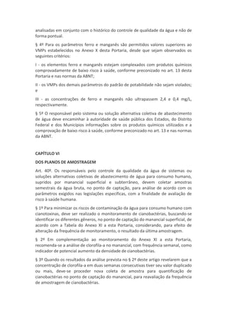 analisadas em conjunto com o histórico do controle de qualidade da água e não de
forma pontual.
§ 4º Para os parâmetros ferro e manganês são permitidos valores superiores ao
VMPs estabelecidos no Anexo X desta Portaria, desde que sejam observados os
seguintes critérios:
I - os elementos ferro e manganês estejam complexados com produtos químicos
comprovadamente de baixo risco à saúde, conforme preconizado no art. 13 desta
Portaria e nas normas da ABNT;
II - os VMPs dos demais parâmetros do padrão de potabilidade não sejam violados;
e
III - as concentrações de ferro e manganês não ultrapassem 2,4 e 0,4 mg/L,
respectivamente.
§ 5º O responsável pelo sistema ou solução alternativa coletiva de abastecimento
de água deve encaminhar à autoridade de saúde pública dos Estados, do Distrito
Federal e dos Municípios informações sobre os produtos químicos utilizados e a
comprovação de baixo risco à saúde, conforme preconizado no art. 13 e nas normas
da ABNT.
CAPÍTULO VI
DOS PLANOS DE AMOSTRAGEM
Art. 40º. Os responsáveis pelo controle da qualidade da água de sistemas ou
soluções alternativas coletivas de abastecimento de água para consumo humano,
supridos por manancial superficial e subterrâneo, devem coletar amostras
semestrais da água bruta, no ponto de captação, para análise de acordo com os
parâmetros exigidos nas legislações específicas, com a finalidade de avaliação de
risco à saúde humana.
§ 1º Para minimizar os riscos de contaminação da água para consumo humano com
cianotoxinas, deve ser realizado o monitoramento de cianobactérias, buscando-se
identificar os diferentes gêneros, no ponto de captação do manancial superficial, de
acordo com a Tabela do Anexo XI a esta Portaria, considerando, para efeito de
alteração da frequência de monitoramento, o resultado da última amostragem.
§ 2º Em complementação ao monitoramento do Anexo XI a esta Portaria,
recomenda-se a análise de clorofila-a no manancial, com frequência semanal, como
indicador de potencial aumento da densidade de cianobactérias.
§ 3º Quando os resultados da análise prevista no § 2º deste artigo revelarem que a
concentração de clorofila-a em duas semanas consecutivas tiver seu valor duplicado
ou mais, deve-se proceder nova coleta de amostra para quantificação de
cianobactérias no ponto de captação do manancial, para reavaliação da frequência
de amostragem de cianobactérias.
 