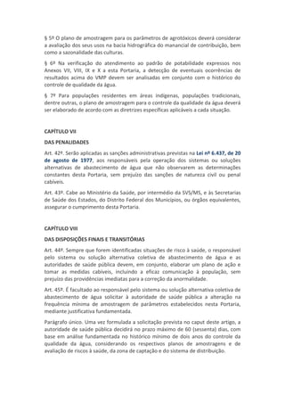 § 5º O plano de amostragem para os parâmetros de agrotóxicos deverá considerar
a avaliação dos seus usos na bacia hidrográfica do manancial de contribuição, bem
como a sazonalidade das culturas.
§ 6º Na verificação do atendimento ao padrão de potabilidade expressos nos
Anexos VII, VIII, IX e X a esta Portaria, a detecção de eventuais ocorrências de
resultados acima do VMP devem ser analisadas em conjunto com o histórico do
controle de qualidade da água.
§ 7º Para populações residentes em áreas indígenas, populações tradicionais,
dentre outras, o plano de amostragem para o controle da qualidade da água deverá
ser elaborado de acordo com as diretrizes específicas aplicáveis a cada situação.
CAPÍTULO VII
DAS PENALIDADES
Art. 42º. Serão aplicadas as sanções administrativas previstas na Lei nº 6.437, de 20
de agosto de 1977, aos responsáveis pela operação dos sistemas ou soluções
alternativas de abastecimento de água que não observarem as determinações
constantes desta Portaria, sem prejuízo das sanções de natureza civil ou penal
cabíveis.
Art. 43º. Cabe ao Ministério da Saúde, por intermédio da SVS/MS, e às Secretarias
de Saúde dos Estados, do Distrito Federal dos Municípios, ou órgãos equivalentes,
assegurar o cumprimento desta Portaria.
CAPÍTULO VIII
DAS DISPOSIÇÕES FINAIS E TRANSITÓRIAS
Art. 44º. Sempre que forem identificadas situações de risco à saúde, o responsável
pelo sistema ou solução alternativa coletiva de abastecimento de água e as
autoridades de saúde pública devem, em conjunto, elaborar um plano de ação e
tomar as medidas cabíveis, incluindo a eficaz comunicação à população, sem
prejuízo das providências imediatas para a correção da anormalidade.
Art. 45º. É facultado ao responsável pelo sistema ou solução alternativa coletiva de
abastecimento de água solicitar à autoridade de saúde pública a alteração na
frequência mínima de amostragem de parâmetros estabelecidos nesta Portaria,
mediante justificativa fundamentada.
Parágrafo único. Uma vez formulada a solicitação prevista no caput deste artigo, a
autoridade de saúde pública decidirá no prazo máximo de 60 (sessenta) dias, com
base em análise fundamentada no histórico mínimo de dois anos do controle da
qualidade da água, considerando os respectivos planos de amostragens e de
avaliação de riscos à saúde, da zona de captação e do sistema de distribuição.
 