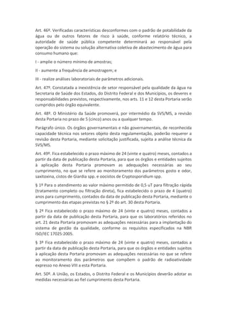 Art. 46º. Verificadas características desconformes com o padrão de potabilidade da
água ou de outros fatores de risco à saúde, conforme relatório técnico, a
autoridade de saúde pública competente determinará ao responsável pela
operação do sistema ou solução alternativa coletiva de abastecimento de água para
consumo humano que:
I - amplie o número mínimo de amostras;
II - aumente a frequência de amostragem; e
III - realize análises laboratoriais de parâmetros adicionais.
Art. 47º. Constatada a inexistência de setor responsável pela qualidade da água na
Secretaria de Saúde dos Estados, do Distrito Federal e dos Municípios, os deveres e
responsabilidades previstos, respectivamente, nos arts. 11 e 12 desta Portaria serão
cumpridos pelo órgão equivalente.
Art. 48º. O Ministério da Saúde promoverá, por intermédio da SVS/MS, a revisão
desta Portaria no prazo de 5 (cinco) anos ou a qualquer tempo.
Parágrafo único. Os órgãos governamentais e não governamentais, de reconhecida
capacidade técnica nos setores objeto desta regulamentação, poderão requerer a
revisão desta Portaria, mediante solicitação justificada, sujeita a análise técnica da
SVS/MS.
Art. 49º. Fica estabelecido o prazo máximo de 24 (vinte e quatro) meses, contados a
partir da data de publicação desta Portaria, para que os órgãos e entidades sujeitos
à aplicação desta Portaria promovam as adequações necessárias ao seu
cumprimento, no que se refere ao monitoramento dos parâmetros gosto e odor,
saxitoxina, cistos de Giardia spp. e oocistos de Cryptosporidium spp.
§ 1º Para o atendimento ao valor máximo permitido de 0,5 uT para filtração rápida
(tratamento completo ou filtração direta), fica estabelecido o prazo de 4 (quatro)
anos para cumprimento, contados da data de publicação desta Portaria, mediante o
cumprimento das etapas previstas no § 2º do art. 30 desta Portaria.
§ 2º Fica estabelecido o prazo máximo de 24 (vinte e quatro) meses, contados a
partir da data de publicação desta Portaria, para que os laboratórios referidos no
art. 21 desta Portaria promovam as adequações necessárias para a implantação do
sistema de gestão da qualidade, conforme os requisitos especificados na NBR
ISO/IEC 17025:2005.
§ 3º Fica estabelecido o prazo máximo de 24 (vinte e quatro) meses, contados a
partir da data de publicação desta Portaria, para que os órgãos e entidades sujeitos
à aplicação desta Portaria promovam as adequações necessárias no que se refere
ao monitoramento dos parâmetros que compõem o padrão de radioatividade
expresso no Anexo VIII a esta Portaria.
Art. 50º. A União, os Estados, o Distrito Federal e os Municípios deverão adotar as
medidas necessárias ao fiel cumprimento desta Portaria.
 