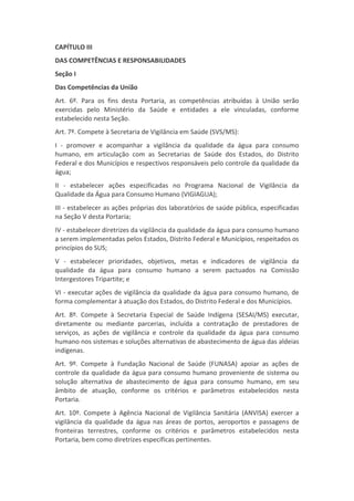 CAPÍTULO III
DAS COMPETÊNCIAS E RESPONSABILIDADES
Seção I
Das Competências da União
Art. 6º. Para os fins desta Portaria, as competências atribuídas à União serão
exercidas pelo Ministério da Saúde e entidades a ele vinculadas, conforme
estabelecido nesta Seção.
Art. 7º. Compete à Secretaria de Vigilância em Saúde (SVS/MS):
I - promover e acompanhar a vigilância da qualidade da água para consumo
humano, em articulação com as Secretarias de Saúde dos Estados, do Distrito
Federal e dos Municípios e respectivos responsáveis pelo controle da qualidade da
água;
II - estabelecer ações especificadas no Programa Nacional de Vigilância da
Qualidade da Água para Consumo Humano (VIGIAGUA);
III - estabelecer as ações próprias dos laboratórios de saúde pública, especificadas
na Seção V desta Portaria;
IV - estabelecer diretrizes da vigilância da qualidade da água para consumo humano
a serem implementadas pelos Estados, Distrito Federal e Municípios, respeitados os
princípios do SUS;
V - estabelecer prioridades, objetivos, metas e indicadores de vigilância da
qualidade da água para consumo humano a serem pactuados na Comissão
Intergestores Tripartite; e
VI - executar ações de vigilância da qualidade da água para consumo humano, de
forma complementar à atuação dos Estados, do Distrito Federal e dos Municípios.
Art. 8º. Compete à Secretaria Especial de Saúde Indígena (SESAI/MS) executar,
diretamente ou mediante parcerias, incluída a contratação de prestadores de
serviços, as ações de vigilância e controle da qualidade da água para consumo
humano nos sistemas e soluções alternativas de abastecimento de água das aldeias
indígenas.
Art. 9º. Compete à Fundação Nacional de Saúde (FUNASA) apoiar as ações de
controle da qualidade da água para consumo humano proveniente de sistema ou
solução alternativa de abastecimento de água para consumo humano, em seu
âmbito de atuação, conforme os critérios e parâmetros estabelecidos nesta
Portaria.
Art. 10º. Compete à Agência Nacional de Vigilância Sanitária (ANVISA) exercer a
vigilância da qualidade da água nas áreas de portos, aeroportos e passagens de
fronteiras terrestres, conforme os critérios e parâmetros estabelecidos nesta
Portaria, bem como diretrizes específicas pertinentes.
 