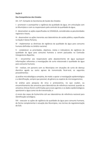 Seção II
Das Competências dos Estados
Art. 11º. Compete às Secretarias de Saúde dos Estados:
I - promover e acompanhar a vigilância da qualidade da água, em articulação com
os Municípios e com os responsáveis pelo controle da qualidade da água;
II - desenvolver as ações especificadas no VIGIAGUA, consideradas as peculiaridades
regionais e locais;
III - desenvolver as ações inerentes aos laboratórios de saúde pública, especificadas
na Seção V desta Portaria;
IV - implementar as diretrizes de vigilância da qualidade da água para consumo
humano definidas no âmbito nacional;
V - estabelecer as prioridades, objetivos, metas e indicadores de vigilância da
qualidade da água para consumo humano a serem pactuados na Comissão
Intergestores Bipartite;
VI - encaminhar aos responsáveis pelo abastecimento de água quaisquer
informações referentes a investigações de surto relacionado à qualidade da água
para consumo humano;
VII - realizar, em parceria com os Municípios em situações de surto de doença
diarréica aguda ou outro agravo de transmissão fecal-oral, os seguintes
procedimentos:
a) análise microbiológica completa, de modo a apoiar a investigação epidemiológica
e a identificação, sempre que possível, do gênero ou espécie de microorganismos;
b) análise para pesquisa de vírus e protozoários, no que couber, ou
encaminhamento das amostras para laboratórios de referência nacional, quando as
amostras clínicas forem confirmadas para esses agentes e os dados epidemiológicos
apontarem a água como via de transmissão; e
c) envio das cepas de Escherichia coli aos laboratórios de referência nacional para
identificação sorológica;
VIII - executar as ações de vigilância da qualidade da água para consumo humano,
de forma complementar à atuação dos Municípios, nos termos da regulamentação
do SUS.
 