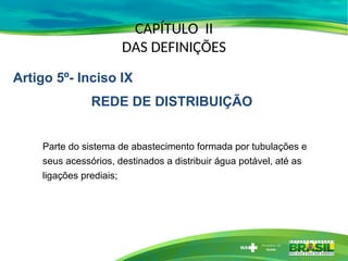 CAPÍTULO II
DAS DEFINIÇÕES
Parte do sistema de abastecimento formada por tubulações e
seus acessórios, destinados a distribuir água potável, até as
ligações prediais;
Artigo 5º- Inciso IX
REDE DE DISTRIBUIÇÃO
 