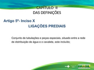 CAPÍTULO II
DAS DEFINIÇÕES
Conjunto de tubulações e peças especiais, situado entre a rede
de distribuição de água e o cavalete, este incluído;
Artigo 5º- Inciso X
LIGAÇÕES PREDIAIS
 