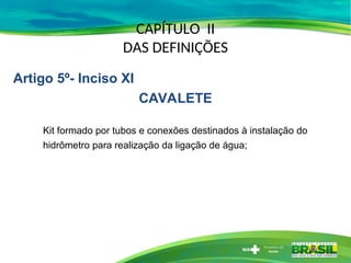 CAPÍTULO II
DAS DEFINIÇÕES
Kit formado por tubos e conexões destinados à instalação do
hidrômetro para realização da ligação de água;
Artigo 5º- Inciso XI
CAVALETE
 