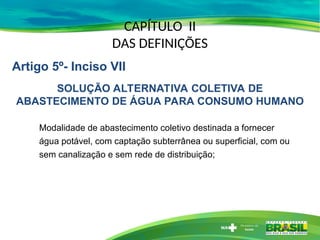 CAPÍTULO II
DAS DEFINIÇÕES
Modalidade de abastecimento coletivo destinada a fornecer
água potável, com captação subterrânea ou superficial, com ou
sem canalização e sem rede de distribuição;
Artigo 5º- Inciso VII
SOLUÇÃO ALTERNATIVA COLETIVA DE
ABASTECIMENTO DE ÁGUA PARA CONSUMO HUMANO
 