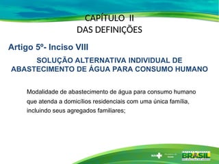 CAPÍTULO II
DAS DEFINIÇÕES
Modalidade de abastecimento de água para consumo humano
que atenda a domicílios residenciais com uma única família,
incluindo seus agregados familiares;
Artigo 5º- Inciso VIII
SOLUÇÃO ALTERNATIVA INDIVIDUAL DE
ABASTECIMENTO DE ÁGUA PARA CONSUMO HUMANO
 