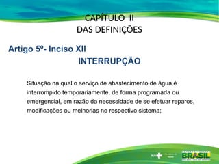 CAPÍTULO II
DAS DEFINIÇÕES
Situação na qual o serviço de abastecimento de água é
interrompido temporariamente, de forma programada ou
emergencial, em razão da necessidade de se efetuar reparos,
modificações ou melhorias no respectivo sistema;
Artigo 5º- Inciso XII
INTERRUPÇÃO
 