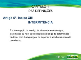 CAPÍTULO II
DAS DEFINIÇÕES
É a interrupção do serviço de abastecimento de água,
sistemática ou não, que se repete ao longo de determinado
período, com duração igual ou superior a seis horas em cada
ocorrência;
Artigo 5º- Inciso XIII
INTERMITÊNCIA
 