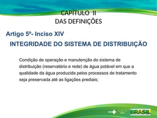 CAPÍTULO II
DAS DEFINIÇÕES
Condição de operação e manutenção do sistema de
distribuição (reservatório e rede) de água potável em que a
qualidade da água produzida pelos processos de tratamento
seja preservada até as ligações prediais;
Artigo 5º- Inciso XIV
INTEGRIDADE DO SISTEMA DE DISTRIBUIÇÃO
 