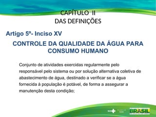 CAPÍTULO II
DAS DEFINIÇÕES
Conjunto de atividades exercidas regularmente pelo
responsável pelo sistema ou por solução alternativa coletiva de
abastecimento de água, destinado a verificar se a água
fornecida à população é potável, de forma a assegurar a
manutenção desta condição;
Artigo 5º- Inciso XV
CONTROLE DA QUALIDADE DA ÁGUA PARA
CONSUMO HUMANO
 