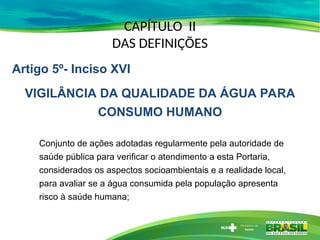 CAPÍTULO II
DAS DEFINIÇÕES
Conjunto de ações adotadas regularmente pela autoridade de
saúde pública para verificar o atendimento a esta Portaria,
considerados os aspectos socioambientais e a realidade local,
para avaliar se a água consumida pela população apresenta
risco à saúde humana;
Artigo 5º- Inciso XVI
VIGILÂNCIA DA QUALIDADE DA ÁGUA PARA
CONSUMO HUMANO
 
