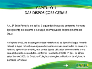 CAPÍTULO I
DAS DISPOSIÇÕES GERAIS
Art. 2º Esta Portaria se aplica à água destinada ao consumo humano
proveniente de sistema e solução alternativa de abastecimento de
água.
Parágrafo único. As disposições desta Portaria não se aplicam à água mineral
natural, à água natural e às águas adicionadas de sais destinadas ao consumo
humano após envasamento, e a outras águas utilizadas como matéria prima
para elaboração de produtos, conforme Resolução (RDC) nº 274, de 22 de
setembro de 2005, da Diretoria Colegiada da Agência Nacional de Vigilância
Sanitária (ANVISA).
 