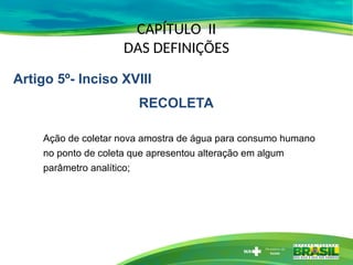 CAPÍTULO II
DAS DEFINIÇÕES
Ação de coletar nova amostra de água para consumo humano
no ponto de coleta que apresentou alteração em algum
parâmetro analítico;
Artigo 5º- Inciso XVIII
RECOLETA
 