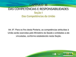 CAPÍTULO III
DAS COMPETÊNCIAS E RESPONSABILIDADES
Seção I
Das Competências da União
Art. 6º. Para os fins desta Portaria, as competências atribuídas à
União serão exercidas pelo Ministério da Saúde e entidades a ele
vinculadas, conforme estabelecido nesta Seção.
 