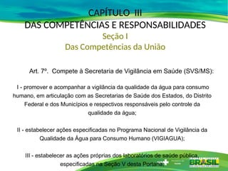 CAPÍTULO III
DAS COMPETÊNCIAS E RESPONSABILIDADES
Seção I
Das Competências da União
Art. 7º. Compete à Secretaria de Vigilância em Saúde (SVS/MS):
I - promover e acompanhar a vigilância da qualidade da água para consumo
humano, em articulação com as Secretarias de Saúde dos Estados, do Distrito
Federal e dos Municípios e respectivos responsáveis pelo controle da
qualidade da água;
II - estabelecer ações especificadas no Programa Nacional de Vigilância da
Qualidade da Água para Consumo Humano (VIGIAGUA);
III - estabelecer as ações próprias dos laboratórios de saúde pública,
especificadas na Seção V desta Portaria;
 
