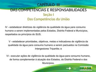 CAPÍTULO III
DAS COMPETÊNCIAS E RESPONSABILIDADES
Seção I
Das Competências da União
IV - estabelecer diretrizes da vigilância da qualidade da água para consumo
humano a serem implementadas pelos Estados, Distrito Federal e Municípios,
respeitados os princípios do SUS;
V - estabelecer prioridades, objetivos, metas e indicadores de vigilância da
qualidade da água para consumo humano a serem pactuados na Comissão
Intergestores Tripartite; e
VI - executar ações de vigilância da qualidade da água para consumo humano,
de forma complementar à atuação dos Estados, do Distrito Federal e dos
Municípios.
 