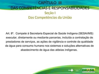 CAPÍTULO III
DAS COMPETÊNCIAS E RESPONSABILIDADES
Seção I
Das Competências da União
Art. 8º. Compete à Secretaria Especial de Saúde Indígena (SESAI/MS)
executar, diretamente ou mediante parcerias, incluída a contratação de
prestadores de serviços, as ações de vigilância e controle da qualidade
da água para consumo humano nos sistemas e soluções alternativas de
abastecimento de água das aldeias indígenas.
 