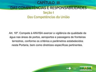 CAPÍTULO III
DAS COMPETÊNCIAS E RESPONSABILIDADES
Seção I
Das Competências da União
Art. 10º. Compete à ANVISA exercer a vigilância da qualidade da
água nas áreas de portos, aeroportos e passagens de fronteiras
terrestres, conforme os critérios e parâmetros estabelecidos
nesta Portaria, bem como diretrizes específicas pertinentes.
 