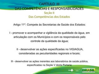 CAPÍTULO III
DAS COMPETÊNCIAS E RESPONSABILIDADES
Seção II
Das Competências dos Estados
Artigo 11º. Compete às Secretarias de Saúde dos Estados:
I - promover e acompanhar a vigilância da qualidade da água, em
articulação com os Municípios e com os responsáveis pelo
controle da qualidade da água;
II - desenvolver as ações especificadas no VIGIAGUA,
consideradas as peculiaridades regionais e locais;
III - desenvolver as ações inerentes aos laboratórios de saúde pública,
especificadas na Seção V desta Portaria;
 