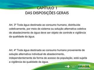 Art. 3º Toda água destinada ao consumo humano, distribuída
coletivamente, por meio de sistema ou solução alternativa coletiva
de abastecimento de água deve ser objeto de controle e vigilância
da qualidade da água.
Art. 4º Toda água destinada ao consumo humano proveniente de
solução alternativa individual de abastecimento,
independentemente da forma de acesso da população, está sujeita
a vigilância da qualidade da água.
CAPÍTULO I
DAS DISPOSIÇÕES GERAIS
 