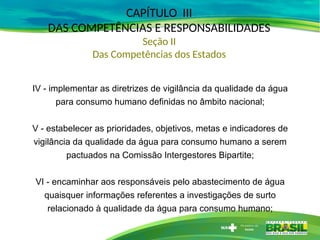 CAPÍTULO III
DAS COMPETÊNCIAS E RESPONSABILIDADES
Seção II
Das Competências dos Estados
IV - implementar as diretrizes de vigilância da qualidade da água
para consumo humano definidas no âmbito nacional;
V - estabelecer as prioridades, objetivos, metas e indicadores de
vigilância da qualidade da água para consumo humano a serem
pactuados na Comissão Intergestores Bipartite;
VI - encaminhar aos responsáveis pelo abastecimento de água
quaisquer informações referentes a investigações de surto
relacionado à qualidade da água para consumo humano;
 