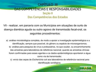 CAPÍTULO III
DAS COMPETÊNCIAS E RESPONSABILIDADES
Seção II
Das Competências dos Estados
VII - realizar, em parceria com os Municípios em situações de surto de
doença diarréica aguda ou outro agravo de transmissão fecal-oral, os
seguintes procedimentos:
a) análise microbiológica completa, de modo a apoiar a investigação epidemiológica e a
identificação, sempre que possível, do gênero ou espécie de microorganismos;
b) análise para pesquisa de vírus e protozoários, no que couber, ou encaminhamento
das amostras para laboratórios de referência nacional, quando as amostras clínicas
forem confirmadas para esses agentes e os dados epidemiológicos apontarem a água
como via de transmissão;
c) envio das cepas de Escherichia coli aos laboratórios de referência nacional para
identificação sorológica;
 