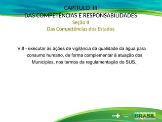 CAPÍTULO III
DAS COMPETÊNCIAS E RESPONSABILIDADES
Seção II
Das Competências dos Estados
VIII - executar as ações de vigilância da qualidade da água para
consumo humano, de forma complementar à atuação dos
Municípios, nos termos da regulamentação do SUS.
 