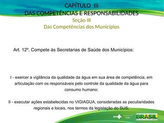 CAPÍTULO III
DAS COMPETÊNCIAS E RESPONSABILIDADES
Seção III
Das Competências dos Municípios
Art. 12º. Compete às Secretarias de Saúde dos Municípios:
I - exercer a vigilância da qualidade da água em sua área de competência, em
articulação com os responsáveis pelo controle da qualidade da água para
consumo humano;
II - executar ações estabelecidas no VIGIAGUA, consideradas as peculiaridades
regionais e locais, nos termos da legislação do SUS;
 