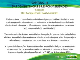CAPÍTULO III
DAS COMPETÊNCIAS E RESPONSABILIDADES
Seção III
Das Competências dos Municípios
III - inspecionar o controle da qualidade da água produzida e distribuída e as
práticas operacionais adotadas no sistema ou solução alternativa coletiva de
abastecimento de água, notificando seus respectivos responsáveis para sanar
a(s) irregularidade(s) identificada(s);
IV - manter articulação com as entidades de regulação quando detectadas falhas
relativas à qualidade dos serviços de abastecimento de água, a fim de que sejam
adotadas as providências concernentes a sua área de competência;
V - garantir informações à população sobre a qualidade daágua para consumo
humano e os riscos à saúde associados, de acordo com mecanismos e os
instrumentos disciplinados no Decreto nº 5.440, de 4 de maio de 2005;
 