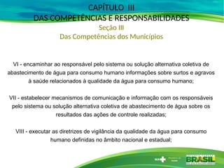CAPÍTULO III
DAS COMPETÊNCIAS E RESPONSABILIDADES
Seção III
Das Competências dos Municípios
VI - encaminhar ao responsável pelo sistema ou solução alternativa coletiva de
abastecimento de água para consumo humano informações sobre surtos e agravos
à saúde relacionados à qualidade da água para consumo humano;
VII - estabelecer mecanismos de comunicação e informação com os responsáveis
pelo sistema ou solução alternativa coletiva de abastecimento de água sobre os
resultados das ações de controle realizadas;
VIII - executar as diretrizes de vigilância da qualidade da água para consumo
humano definidas no âmbito nacional e estadual;
 