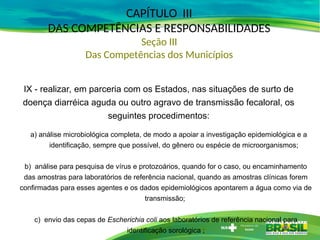 CAPÍTULO III
DAS COMPETÊNCIAS E RESPONSABILIDADES
Seção III
Das Competências dos Municípios
IX - realizar, em parceria com os Estados, nas situações de surto de
doença diarréica aguda ou outro agravo de transmissão fecaloral, os
seguintes procedimentos:
a) análise microbiológica completa, de modo a apoiar a investigação epidemiológica e a
identificação, sempre que possível, do gênero ou espécie de microorganismos;
b) análise para pesquisa de vírus e protozoários, quando for o caso, ou encaminhamento
das amostras para laboratórios de referência nacional, quando as amostras clínicas forem
confirmadas para esses agentes e os dados epidemiológicos apontarem a água como via de
transmissão;
c) envio das cepas de Escherichia coli aos laboratórios de referência nacional para
identificação sorológica ;
 
