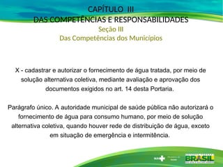 CAPÍTULO III
DAS COMPETÊNCIAS E RESPONSABILIDADES
Seção III
Das Competências dos Municípios
X - cadastrar e autorizar o fornecimento de água tratada, por meio de
solução alternativa coletiva, mediante avaliação e aprovação dos
documentos exigidos no art. 14 desta Portaria.
Parágrafo único. A autoridade municipal de saúde pública não autorizará o
fornecimento de água para consumo humano, por meio de solução
alternativa coletiva, quando houver rede de distribuição de água, exceto
em situação de emergência e intermitência.
 