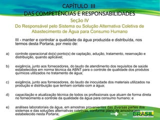 III - manter e controlar a qualidade da água produzida e distribuída, nos
termos desta Portaria, por meio de:
a) controle operacional do(s) ponto(s) de captação, adução, tratamento, reservação e
distribuição, quando aplicável;
b) exigência, junto aos fornecedores, do laudo de atendimento dos requisitos de saúde
estabelecidos em norma técnica da ABNT para o controle de qualidade dos produtos
químicos utilizados no tratamento de água;
c) exigência, junto aos fornecedores, do laudo de inocuidade dos materiais utilizados na
produção e distribuição que tenham contato com a água;
d) capacitação e atualização técnica de todos os profissionais que atuam de forma direta
no fornecimento e controle da qualidade da água para consumo humano; e
e) análises laboratoriais da água, em amostras provenientes das diversas partes dos
sistemas e das soluções alternativas coletivas, conforme plano de amostragem
estabelecido nesta Portaria;
CAPÍTULO III
DAS COMPETÊNCIAS E RESPONSABILIDADES
Seção IV
Do Responsável pelo Sistema ou Solução Alternativa Coletiva de
Abastecimento de Água para Consumo Humano
 